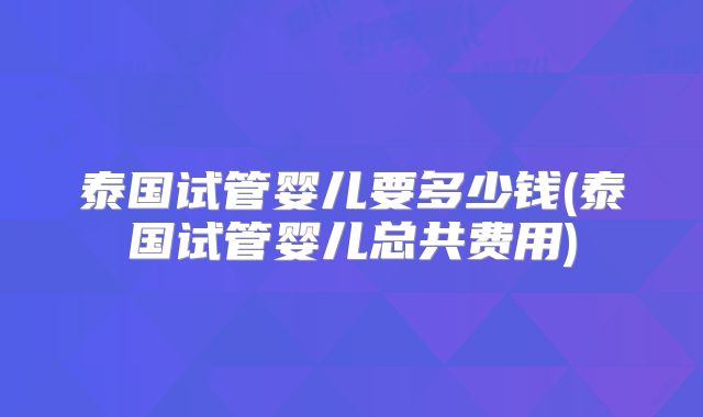 泰国试管婴儿要多少钱(泰国试管婴儿总共费用)