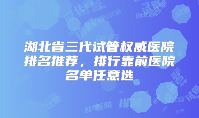 湖北省三代试管权威医院排名推荐，排行靠前医院名单任意选