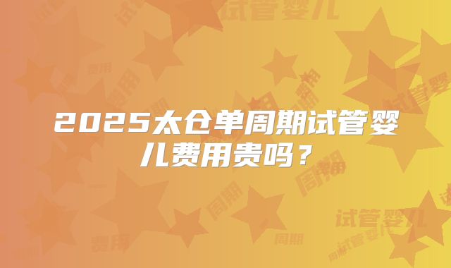 2025太仓单周期试管婴儿费用贵吗?