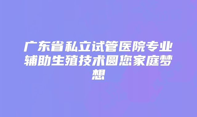 广东省私立试管医院专业辅助生殖技术圆您家庭梦想