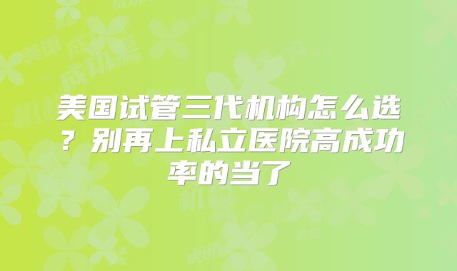 美国试管三代机构怎么选?别再上私立医院高成功率的当了