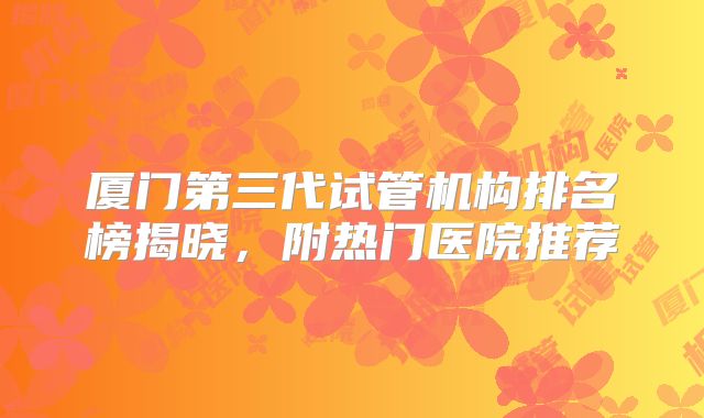 厦门第三代试管机构排名榜揭晓，附热门医院推荐