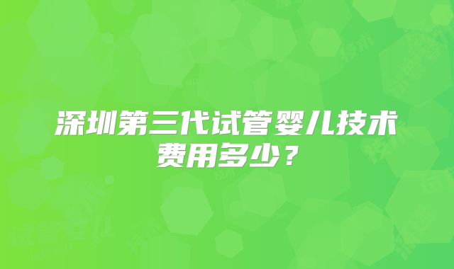 深圳第三代试管婴儿技术费用多少？