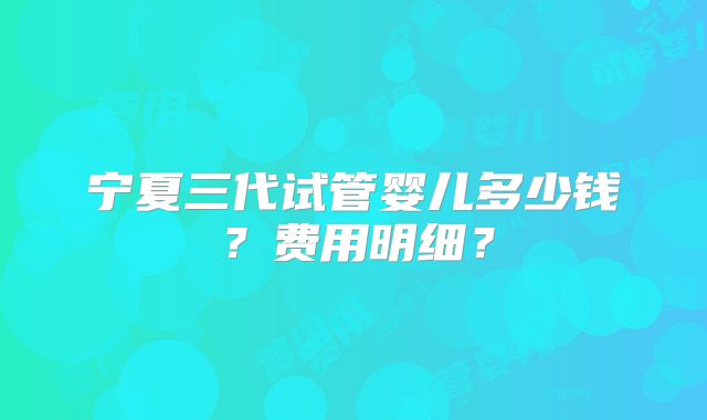 宁夏三代试管婴儿多少钱？费用明细？