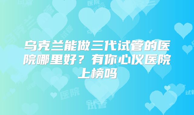 乌克兰能做三代试管的医院哪里好？有你心仪医院上榜吗