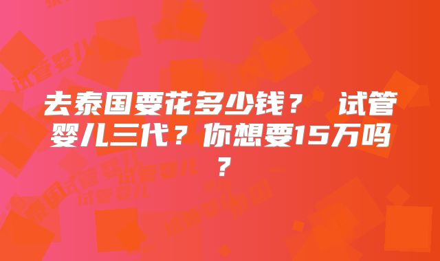 去泰国要花多少钱？ 试管婴儿三代？你想要15万吗？