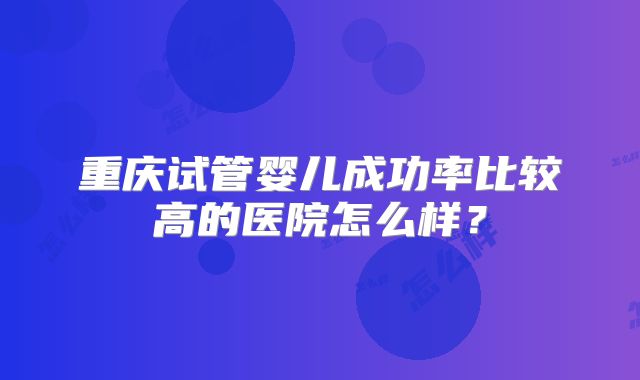 重庆试管婴儿成功率比较高的医院怎么样？