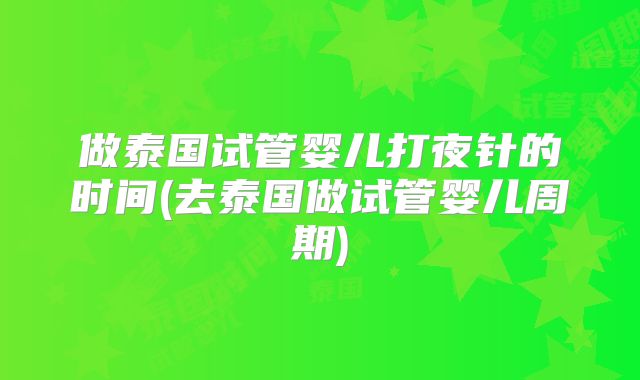 做泰国试管婴儿打夜针的时间(去泰国做试管婴儿周期)