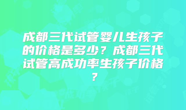 成都三代试管婴儿生孩子的价格是多少?成都三代试管高成功率生孩子价格?