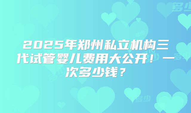 2025年郑州私立机构三代试管婴儿费用大公开！一次多少钱？