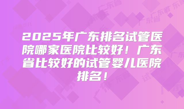 2025年广东排名试管医院哪家医院比较好！广东省比较好的试管婴儿医院排名！