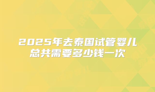 2025年去泰国试管婴儿总共需要多少钱一次
