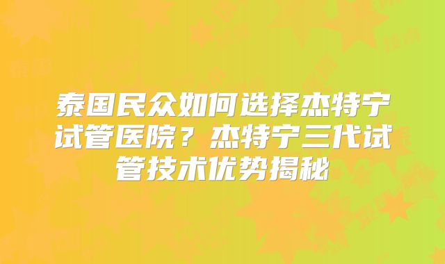 泰国民众如何选择杰特宁试管医院？杰特宁三代试管技术优势揭秘
