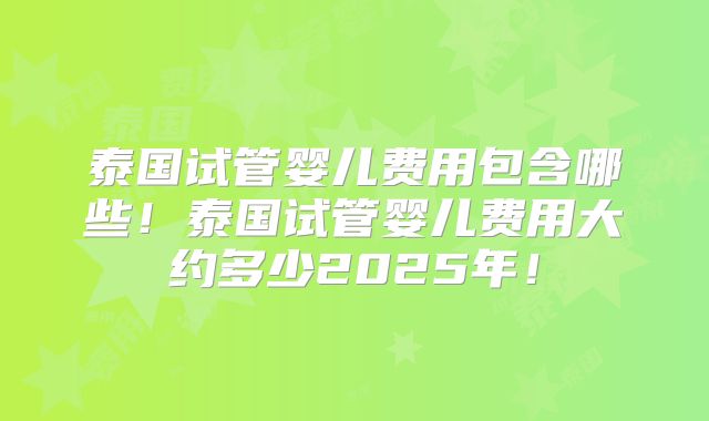 泰国试管婴儿费用包含哪些！泰国试管婴儿费用大约多少2025年！