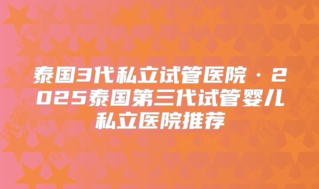 泰国3代私立试管医院·2025泰国第三代试管婴儿私立医院推荐