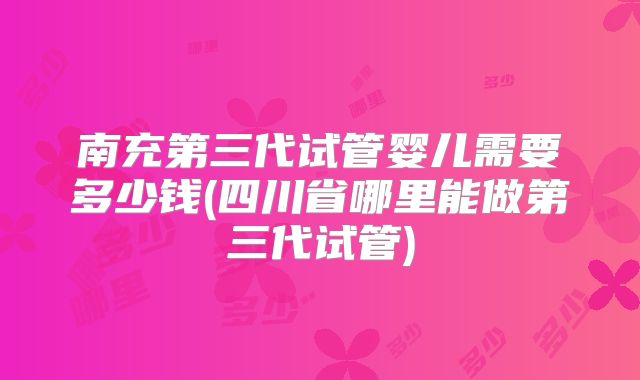 南充第三代试管婴儿需要多少钱(四川省哪里能做第三代试管)