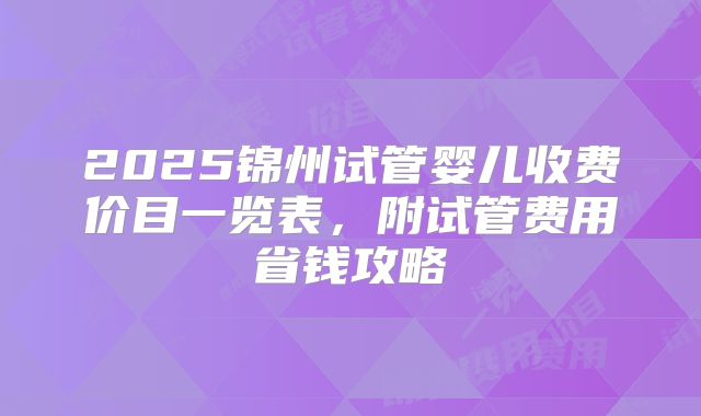 2025锦州试管婴儿收费价目一览表，附试管费用省钱攻略