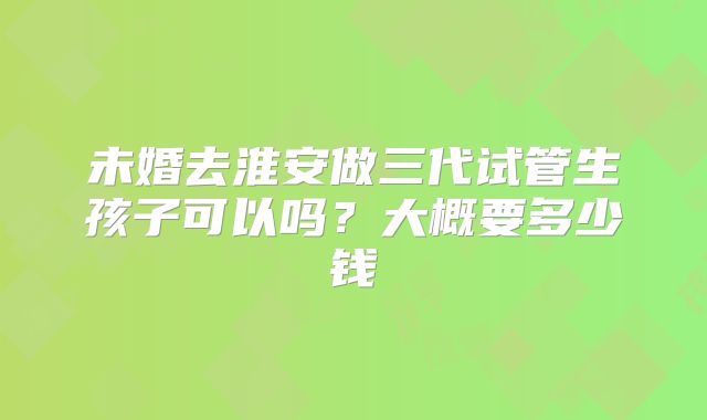未婚去淮安做三代试管生孩子可以吗？大概要多少钱