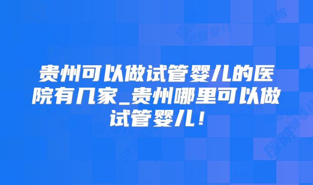 贵州可以做试管婴儿的医院有几家_贵州哪里可以做试管婴儿!