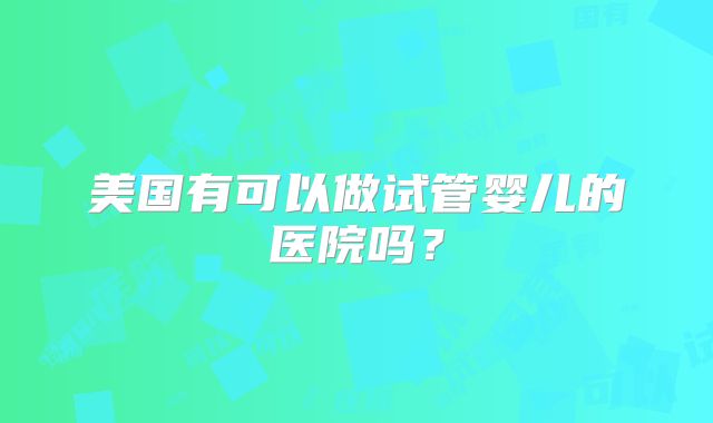 美国有可以做试管婴儿的医院吗?
