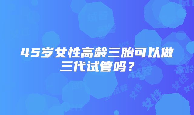 45岁女性高龄三胎可以做三代试管吗？