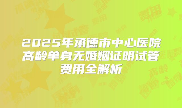 2025年承德市中心医院高龄单身无婚姻证明试管费用全解析