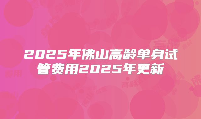 2025年佛山高龄单身试管费用2025年更新