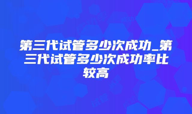 第三代试管多少次成功_第三代试管多少次成功率比较高