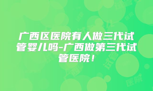 广西区医院有人做三代试管婴儿吗-广西做第三代试管医院!