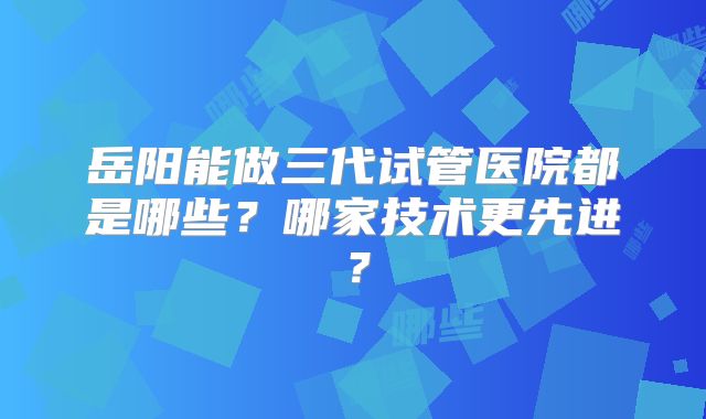 岳阳能做三代试管医院都是哪些？哪家技术更先进？