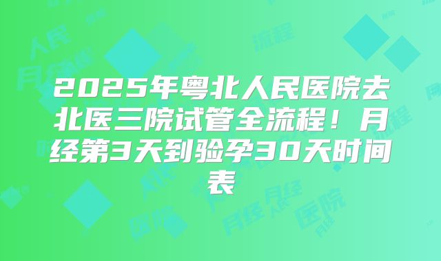 2025年粤北人民医院去北医三院试管全流程！月经第3天到验孕30天时间表