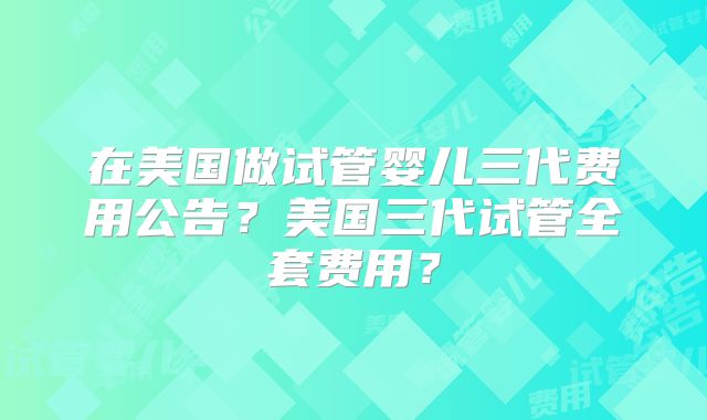 在美国做试管婴儿三代费用公告?美国三代试管全套费用?