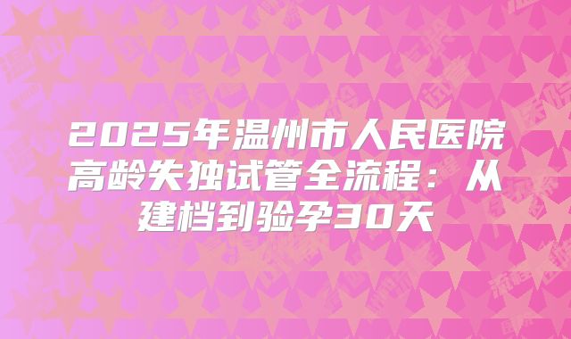 2025年温州市人民医院高龄失独试管全流程：从建档到验孕30天