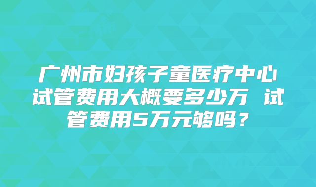 广州市妇孩子童医疗中心试管费用大概要多少万 试管费用5万元够吗？