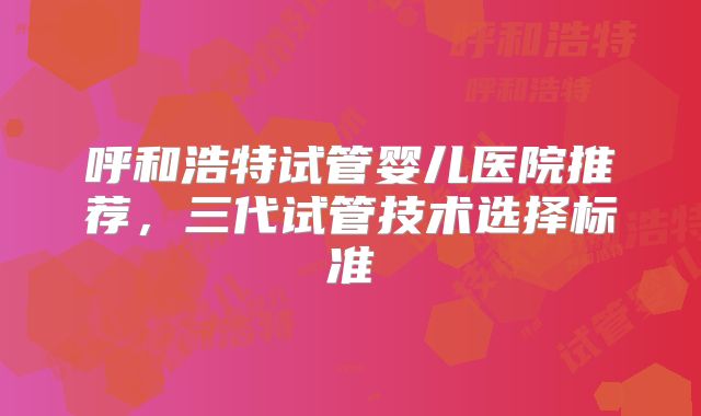 呼和浩特试管婴儿医院推荐,三代试管技术选择标准