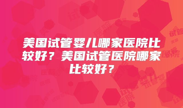 美国试管婴儿哪家医院比较好？美国试管医院哪家比较好？