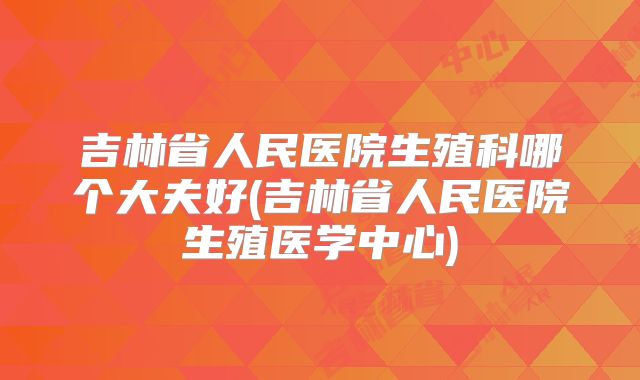 吉林省人民医院生殖科哪个大夫好(吉林省人民医院生殖医学中心)