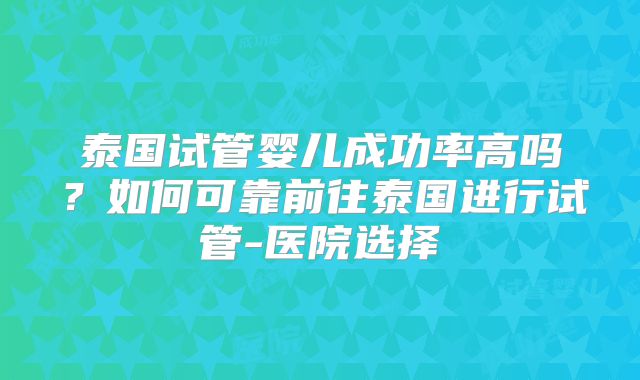 泰国试管婴儿成功率高吗？如何可靠前往泰国进行试管-医院选择