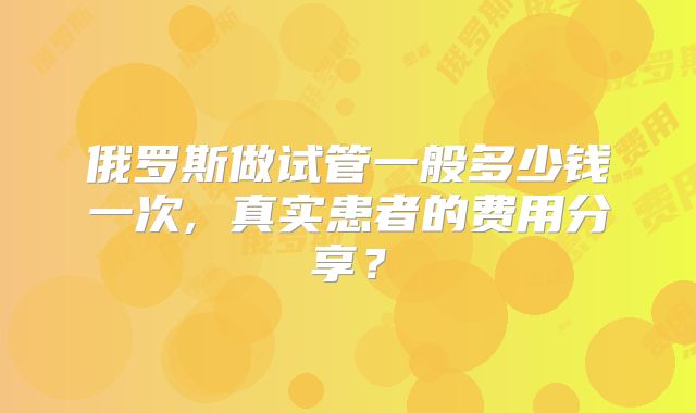 俄罗斯做试管一般多少钱一次, 真实患者的费用分享？