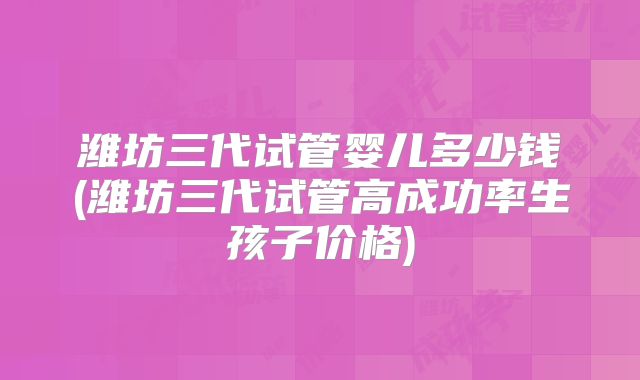 潍坊三代试管婴儿多少钱(潍坊三代试管高成功率生孩子价格)