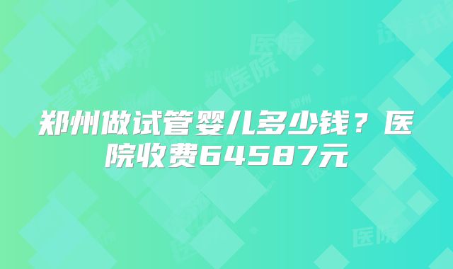 郑州做试管婴儿多少钱？医院收费64587元
