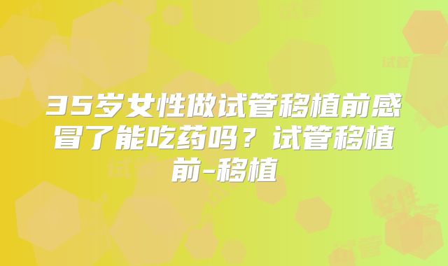 35岁女性做试管移植前感冒了能吃药吗？试管移植前-移植