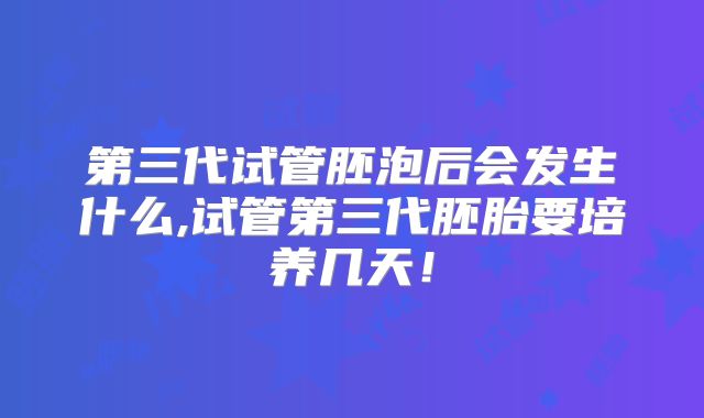 第三代试管胚泡后会发生什么,试管第三代胚胎要培养几天！