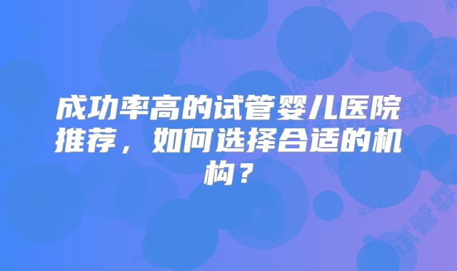 成功率高的试管婴儿医院推荐，如何选择合适的机构？