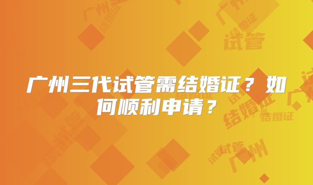 广州三代试管需结婚证？如何顺利申请？