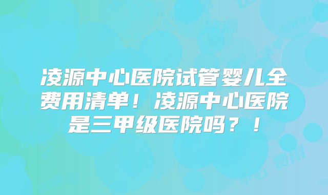 凌源中心医院试管婴儿全费用清单!凌源中心医院是三甲级医院吗?!