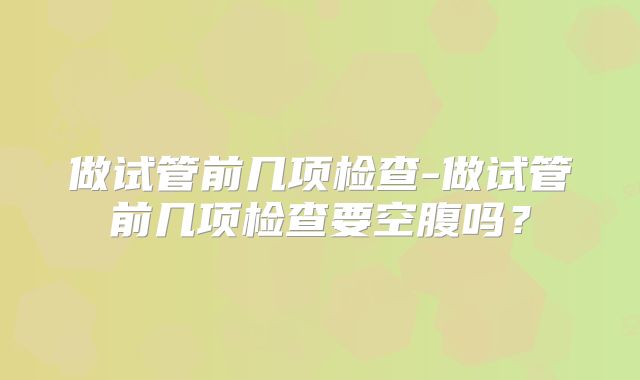 做试管前几项检查-做试管前几项检查要空腹吗？
