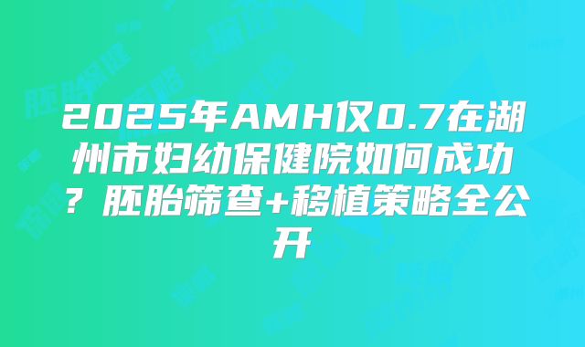 2025年AMH仅0.7在湖州市妇幼保健院如何成功？胚胎筛查+移植策略全公开