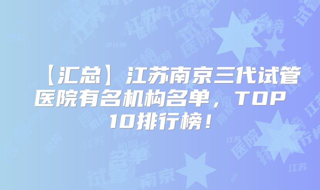 【汇总】江苏南京三代试管医院有名机构名单，TOP10排行榜！
