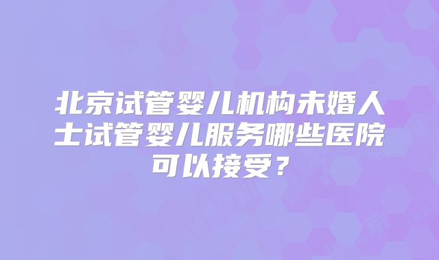 北京试管婴儿机构未婚人士试管婴儿服务哪些医院可以接受？